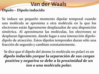 Van der Waals
Dipolo – Dipolo inducido
Se induce un pequeño momento dipolar temporal cuando
una molécula se aproxima a otra molécula en la que los
electrones están ligeramente desplazados de una disposición
simétrica. Al aproximarse las moléculas, los electrones se
desplazan ligeramente, dando lugar a una interacción dipolo-
dipolo de atracción. Estos dipolos temporales duran sólo una
fracción de segundo y cambian constantemente.
Se dice que el dipolo del átomo (o molécula no polar) es un
dipolo inducido porque la separación de sus cargas
positiva y negativa se debe a la proximidad de un
ion o una molécula polar.
 