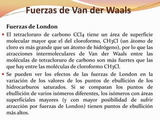 Fuerzas de Van der Waals
Fuerzas de London
 El tetracloruro de carbono CCl4 tiene un área de superficie
molecular mayor que el del cloroformo, CH3Cl (un átomo de
cloro es más grande que un átomo de hidrógeno), por lo que las
atracciones intermoleculares de Van der Waals entre las
moléculas de tetracloruro de carbono son más fuertes que las
que hay entre las moléculas de cloroformo CH3Cl.
 Se pueden ver los efectos de las fuerzas de London en la
variación de los valores de los puntos de ebullición de los
hidrocarburos saturados. Si se comparan los puntos de
ebullición de varios isómeros diferentes, los isómeros con áreas
superficiales mayores (y con mayor posibilidad de sufrir
atracción por fuerzas de London) tienen puntos de ebullición
más altos.
 