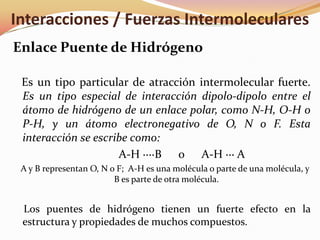 Enlace Puente de Hidrógeno
Es un tipo particular de atracción intermolecular fuerte.
Es un tipo especial de interacción dipolo-dipolo entre el
átomo de hidrógeno de un enlace polar, como N-H, O-H o
P-H, y un átomo electronegativo de O, N o F. Esta
interacción se escribe como:
A-H ····B o A-H ··· A
A y B representan O, N o F; A-H es una molécula o parte de una molécula, y
B es parte de otra molécula.
Los puentes de hidrógeno tienen un fuerte efecto en la
estructura y propiedades de muchos compuestos.
Interacciones / Fuerzas Intermoleculares
 