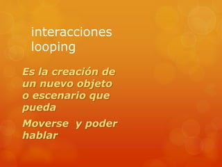 interacciones
looping
Es la creación de
un nuevo objeto
o escenario que
pueda
Moverse y poder
hablar
 