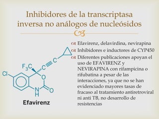 
 Efavirenz, delavirdina, nevirapina
 Inhibidores e inductores de CYP450
 Diferentes publicaciones apoyan el
uso de EFAVIRENZ y
NEVIRAPINA con rifampicina o
rifubatina a pesar de las
interacciones, ya que no se han
evidenciado mayores tasas de
fracaso al tratamiento antiretroviral
ni anti TB, no desarrollo de
resistencias
Inhibidores de la transcriptasa
inversa no análogos de nucleósidos
 