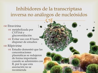 
 Etravirina
 metabolizada por
CYP3A4 y
glucoronidación
 Evitar uso con R hasta
disponer de estudios
 Rilpivirine
 Estudio demostró que las
concentraciones
plasmáticas se redujeron
de forma importante
cuando se administro con
R, por lo que esta
asociación no se
recomienda
Inhibidores de la transcriptasa
inversa no análogos de nucleósidos
 