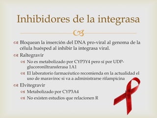 
 Bloquean la inserción del DNA pro-viral al genoma de la
célula huésped al inhibir la integrasa viral.
 Raltegravir
 No es metabolizado por CYP3Y4 pero sí por UDP-
glucoroniltransferasa 1A1
 El laboratorio farmacéutico recomienda en la actualidad el
uso de maraviroc si va a administrarse rifampicina
 Elvitegravir
 Metabolizado por CYP3A4
 No existen estudios que relacionen R
Inhibidores de la integrasa
 