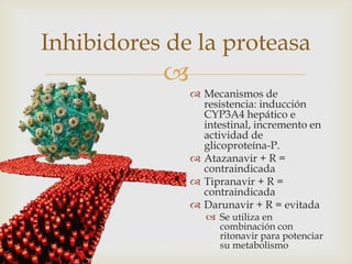 
 Mecanismos de
resistencia: inducción
CYP3A4 hepático e
intestinal, incremento en
actividad de
glicoproteína-P.
 Atazanavir + R =
contraindicada
 Tipranavir + R =
contraindicada
 Darunavir + R = evitada
 Se utiliza en
combinación con
ritonavir para potenciar
su metabolismo
Inhibidores de la proteasa
 
