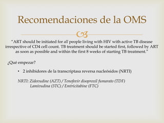 
Recomendaciones de la OMS
“ART should be initiated for all people living with HIV with active TB disease
irrespective of CD4 cell count. TB treatment should be started first, followed by ART
as soon as possible and within the first 8 weeks of starting TB treatment.”
¿Qué empezar?
• 2 inhibidores de la transcriptasa reversa nucleósidos (NRTI)
NRTI: Zidovudine (AZT) / Tenofovir disoproxil fumarato (TDF)
Lamivudina (3TC) / Emtricitabine (FTC)
 