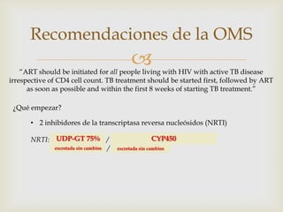 
Recomendaciones de la OMS
“ART should be initiated for all people living with HIV with active TB disease
irrespective of CD4 cell count. TB treatment should be started first, followed by ART
as soon as possible and within the first 8 weeks of starting TB treatment.”
¿Qué empezar?
• 2 inhibidores de la transcriptasa reversa nucleósidos (NRTI)
NRTI: Zidovudine (AZT) / Tenofovir disoproxil fumarato (TDF)
Lamivudina (3TC) / Emtricitabine (FTC)
UDP-GT 75% CYP450
excretada sin cambios excretada sin cambios
 
