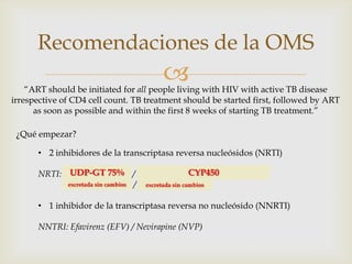 
Recomendaciones de la OMS
“ART should be initiated for all people living with HIV with active TB disease
irrespective of CD4 cell count. TB treatment should be started first, followed by ART
as soon as possible and within the first 8 weeks of starting TB treatment.”
¿Qué empezar?
• 2 inhibidores de la transcriptasa reversa nucleósidos (NRTI)
NRTI: Zidovudine (AZT) / Tenofovir disoproxil fumarato (TDF)
Lamivudina (3TC) / Emtricitabine (FTC)
• 1 inhibidor de la transcriptasa reversa no nucleósido (NNRTI)
NNTRI: Efavirenz (EFV) / Nevirapine (NVP)
UDP-GT 75% CYP450
excretada sin cambios excretada sin cambios
 