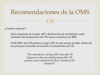 
Recomendaciones de la OMS
¿Cuándo empezar?
Inicio temprano de terapia ART: disminución de mortalidad, mejor
resultado del tratamiento anti TB, menor incidencia de IRIS.
OMS 2009: Anti TB primero, luego ATR, lo más pronto posible, dentro de
las primeras 8 semanas de iniciado el tratamiento anti TB.
“The rationale for starting ART soon after TB
diagnosis is that case-fatality among HIV-TB
patients occurs mainly in the first 2 months of TB
treatment”
 