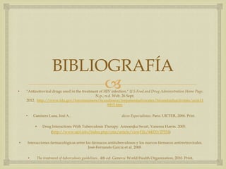 
BIBLIOGRAFÍA
• "Antiretroviral drugs used in the treatment of HIV infection." U S Food and Drug Administration Home Page.
N.p., n.d. Web. 26 Sept.
2012. http://www.fda.gov/forconsumers/byaudience/forpatientadvocates/hivandaidsactivities/ucm11
8915.htm
• Caminero Luna, José A.. dicos Especialistas. Paris: UICTER, 2006. Print.
• Drug Interactions With Tuberculosis Therapy. Annoesjka Swart, Vanessa Harris. 2005.
(http://www.ajol.info/index.php/cme/article/viewFile/44039/27554)
• Interacciones farmacológicas entre los fármacos antituberculosos y los nuevos fármacos antirretrovirales.
José-Fernando García et al. 2008.
• The treatment of tuberculosis guidelines.. 4th ed. Geneva: World Health Organization, 2010. Print.
 