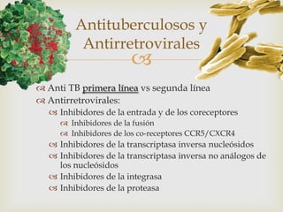 
 Anti TB primera línea vs segunda línea
 Antirretrovirales:
 Inhibidores de la entrada y de los coreceptores
 Inhibidores de la fusión
 Inhibidores de los co-receptores CCR5/CXCR4
 Inhibidores de la transcriptasa inversa nucleósidos
 Inhibidores de la transcriptasa inversa no análogos de
los nucleósidos
 Inhibidores de la integrasa
 Inhibidores de la proteasa
Antituberculosos y
Antirretrovirales
 