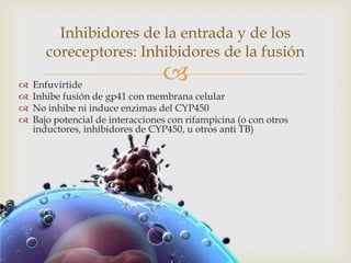  Enfuvirtide
 Inhibe fusión de gp41 con membrana celular
 No inhibe ni induce enzimas del CYP450
 Bajo potencial de interacciones con rifampicina (o con otros
inductores, inhibidores de CYP450, u otros anti TB)
Inhibidores de la entrada y de los
coreceptores: Inhibidores de la fusión
 