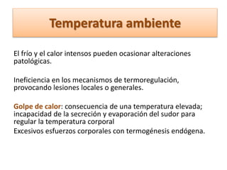 Temperatura ambiente
El frío y el calor intensos pueden ocasionar alteraciones
patológicas.
Ineficiencia en los mecanismos de termoregulación,
provocando lesiones locales o generales.
Golpe de calor: consecuencia de una temperatura elevada;
incapacidad de la secreción y evaporación del sudor para
regular la temperatura corporal
Excesivos esfuerzos corporales con termogénesis endógena.
 