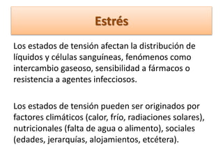Estrés
Los estados de tensión afectan la distribución de
líquidos y células sanguíneas, fenómenos como
intercambio gaseoso, sensibilidad a fármacos o
resistencia a agentes infecciosos.
Los estados de tensión pueden ser originados por
factores climáticos (calor, frío, radiaciones solares),
nutricionales (falta de agua o alimento), sociales
(edades, jerarquías, alojamientos, etcétera).
 