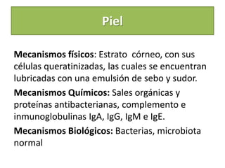 Piel
Mecanismos físicos: Estrato córneo, con sus
células queratinizadas, las cuales se encuentran
lubricadas con una emulsión de sebo y sudor.
Mecanismos Químicos: Sales orgánicas y
proteínas antibacterianas, complemento e
inmunoglobulinas IgA, IgG, IgM e IgE.
Mecanismos Biológicos: Bacterias, microbiota
normal
 