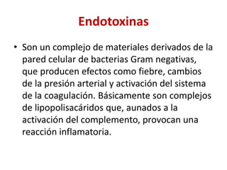 Endotoxinas
• Son un complejo de materiales derivados de la
pared celular de bacterias Gram negativas,
que producen efectos como fiebre, cambios
de la presión arterial y activación del sistema
de la coagulación. Básicamente son complejos
de lipopolisacáridos que, aunados a la
activación del complemento, provocan una
reacción inflamatoria.
 