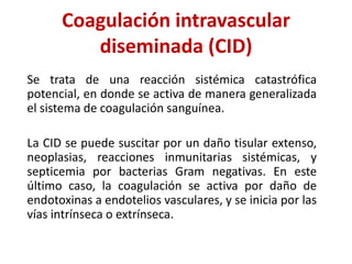 Coagulación intravascular
diseminada (CID)
Se trata de una reacción sistémica catastrófica
potencial, en donde se activa de manera generalizada
el sistema de coagulación sanguínea.
La CID se puede suscitar por un daño tisular extenso,
neoplasias, reacciones inmunitarias sistémicas, y
septicemia por bacterias Gram negativas. En este
último caso, la coagulación se activa por daño de
endotoxinas a endotelios vasculares, y se inicia por las
vías intrínseca o extrínseca.
 