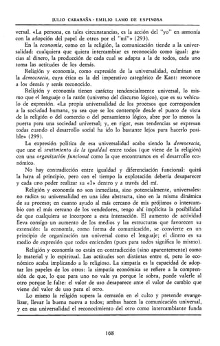 JULIO CARABAÑA - EMILIO LAMO DE ESPINOSA
versal. «La persona, en tales circunstancias, es la acción del "yo" en armonía
con la adopción del papel de otros por el "mí"» (293).
En la economía, como en la religión, la comunicación tiende a la univer-
salidad: cualquiera que quiera intercambiar es reconocido como igual: gra-
cias al dinero, la producción de cada cual se adapta a la de todos, cada uno
toma las actitudes de los demás.
Religión y economía, como expresión de la universalidad, culminan en
la democracia, cuya ética es la del imperativo categórico de Kant: reconoce
a los demás y serás reconocido.
Religión y economía tienen carácter tendencialmente universal, lo mis-
mo que el lenguaje o la razón (universo del discurso lógico), que es su vehícu-
lo de expresión. «La propia universalidad de los procesos que corresponden
a la sociedad humana, ya sea que se los contemple desde el punto de vista
de la religión o del comercio o del pensamiento lógico, abre por lo menos la
puerta para una sociedad universal; y, en rigor, esas tendencias se expresan
todas cuando el desarrollo social ha ido lo bastante lejos para hacerlo posi-
ble» (299).
La expresión política de esa universalidad acaba siendo la democracia,
que une el sentimiento de la igualdad entre todos (que viene de la religión)
con una organización funcional como la que encontramos en el desarrollo eco-
nómico.
No hay contradicción entre igualdad y diferenciación funcional: quizá
la haya al principio, pero con el tiempo la explotación debería desaparecer
y cada uno poder realizar su «I» dentro y a través del mí.
Religión y economía no son inmediata, sino potencialmente, universales:
no radica su universalidad en una idea abstracta, sino en la misma dinámica
de su proceso; en cuanto ayudo al más cercano de mis prójimos o intercam-
bio con el más cercano de los vendedores, tengo ahí implícita la posibilidad
de que cualquiera se incorpore a esta interacción. El aumento de actividad
lleva consigo un aumento de los medios y las estructuras que favorecen su
extensión: la economía, como forma de comunicación, se convierte en un
principio de organización tan universal como el lenguaje; el dinero es su
medio de expresión que todos entienden (pues para todos significa lo mismo).
Religión y economía no están en contradicción (sino aparentemente) como
lo material y lo espiritual. Las actitudes son distintas entre sí, pero lo eco-
nómico acaba implicando a lo religioso. La simpatía es la capacidad de adop-
tar los papeles de los otros: la simpatía económica se refiere a la compren-
sión de que, lo que para uno no vale ya porque le sobra, puede valerle al
otro porque le falte: el valor de uso desaparece ante el valor de cambio que
viene del valor de uso para el otro.
Lo mismo la religión supera la cerrazón en el culto y pretende evange-
lizar, llevar la buena nueva a todos; ambas hacen la comunicación universal,
y en esa universalidad el reconocimiento del otro como intercambiante funda
168
 