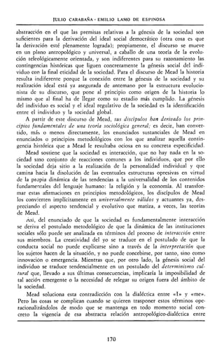JULIO CARABAÑA - EMILIO LAMO DE ESPINOSA
abstracción en el que las premisas relativas a la génesis de la sociedad son
suficientes para la derivación del ideal social democrático (otra cosa es que
la derivación esté plenamente lograda); propiamente, el discurso se mueve
en un plano antropológico y universal, a caballo de una teoría de la evolu-
ción teleológicamente orientada, y son indiferentes para su razonamiento las
contingencias históricas que liguen concretamente la génesis social del indi-
viduo con la final eticidad de la sociedad. Para el discurso de Mead la historia
resulta indiferente porque la conexión entre la génesis de la sociedad y su
realización ideal está ya asegurada de antemano por la estructura evolucio-
nista de su discurso, que pone al principio como origen de la historia lo
mismo que al final ha de llegar como su estadio más cumplido. La génesis
del individuo es social y el ideal regulativo de la sociedad es la identificación
entre el individuo y la sociedad global.
A partir de este discurso de Mead, sus discípulos han derivado los prin-
cipios fundamentales de una teoría sociológica general; es decir, han conver-
tido, más o menos directamente, los enunciados sustanciales de Mead en
enunciados o principios metodológicos con los que analizar aquella contin-
gencia histórica que a Mead le resultaba ociosa en su concreta especificidad.
Mead sostiene que la sociedad es interacción, que no hay nada en la so-
ciedad sino conjunto de reacciones comunes a los individuos, que por ello
la sociedad deja sitio a la realización de la personalidad individual y que
camina hacia la disolución de las eventuales estructuras opresivas en virtud
de la propia dinámica de las tendencias a la universalidad de los contenidos
fundamentales del lenguaje humano: la religión y la economía. Al transfor-
mar estas afirmaciones en principios metodológicos, los discípulos de Mead
los convierten implícitamente en umversalmente válidos y actuantes ya, des-
preciando el aspecto tendencial y evolutivo que matiza, a veces, las teorías
de Mead.
Así, del enunciado de que la sociedad es fundamentalmente interacción
se deriva el postulado metodológico de que la dinámica de las instituciones
sociales sólo puede ser analizada en términos del proceso de interacción entre
sus miembros. La creatividad del yo se traduce en el postulado de que la
conducta social no puede explicarse sino a través de la interpretación que
los sujetos hacen de la situación, y no puede concebirse, por tanto, sino como
innovación o emergencia. Mientras que, por otro lado, la génesis social del
individuo se traduce tendencialmente en un postulado del determinismo cul-
tural que, llevado a sus últimas consecuencias, implicaría la imposibilidad de
tal acción emergente o la necesidad de relegar su origen fuera del ámbito de
la sociedad.
Mead soluciona esta contradicción con la dialéctica entre «I» y «me».
Pero las cosas se complican cuando se quieren trasponer estos términos ope-
racionalizándolos de modo que se mantenga en todo momento social con-
creto la vigencia de esa abstracta relación antropológico-dialéctica entre
170
 