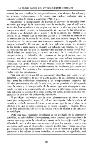 LA TEORÍA SOCIAL DEL INTERACCIONISMO SIMBÓLICO
—entre las que contaban las interpretaciones—, sino siempre los valores y
las actitudes conjuntamente, y lo mismo para explicar cualquier valor o
cualquier actitud (Thomas y Znaniecki, 1918; 1-24).
Resumiendo la interpretación de Blumer: el universo de símbolos inter-
nalizados que surge de la interacción sirve de mediación, para el self, entre
los «estímulos» exteriores y sus propias reacciones. La vida en grupo implica
siempre este doble proceso, de interpretación del sentido de las acciones de
los demás y de definición de sí mismo y de la situación, que precede a la
acción; es un proceso que se mantiene gracias a la continua re-creación de
las estructuras por la acción de los sujetos, pero que incluye siempre la trans-
formación de las estructuras continuamente recreadas: la reproducción es
siempre innovación. En un acto social, cada individuo asume las actitudes
de los demás y actúa según la situación así definida. Las normas, los roles y
las instituciones con las que los normativistas explican la acción social indi-
vidual deben ser entendidas, a su vez, en virtud de la comunidad de la
interpretación y la definición, del consenso de los participantes, que, sin
embargo, no viene asegurado porque compartan unos valores integradores
comunes, sino que está siempre abierto al error, a la incertidumbre y a la
innovación. Un grupo humano es un proceso social en curso en el que la
gente se compromete a ajustar recíprocamente sus conductas para tratar con
las situaciones. Las normas y los comportamientos son continuamente nego-
ciados entre los participantes.
Para esta interpretación del interaccionismo simbólico, por tanto, es fun-
damental la perspectiva de que no puede partirse de un «teorema de identi-
dad» entre las definiciones normativas y las interpretaciones subjetivas del
rol, sino precisamente de todo lo contrario, de un principio de discrepancia
entre la norma y la interpretación de la norma; que esta discrepancia, que
puede referirse a la interpretación de la norma o a diferencias en las normas
para subsumir las acciones bajo ellas, queda, por tanto, insuficientemente con-
ceptuada en términos de conformidad-desviación.
El paradigma sociológico que de estos planteamientos se deriva es un
paradigma interpretativo, según el cual «el investigador debería enfocar el
mundo a través de los ojos del actor, y no suponer que lo que él observa es
idéntico a lo que el actor observa en la misma situación» (Blumer, 1966;
544). Una consecuencia de esto es la famosa crítica de Blumer a «la variable»
en sociología.
Dado que toda «variable» sociológica es un producto de la interacción
simbólica, no cabe definirla unívocamente, como tampoco operacionalizarla de
manera que se garantice la univocidad a través de la intersubjetividad. El sig-
nificado de una variable no es nunca universal para los actores, y mucho me-
nos puede serlo para el observador; tampoco pueden tener validez universal,
por consiguiente, las proposiciones o teorías que se formulen a partir de los
concepto? o los valores de estas variables; su contenido, su significado, será
173
 