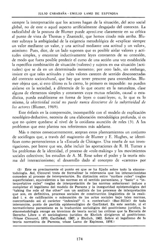 JULIO CARABAÑA - EMILIO LAMO DE ESPINOSA
siempre la interpretación que los actores hagan de la situación, del acto social
global, no de este o aquel aspecto artificialmente desgajado del contexto. La
radicalidad de la postura de Blumer puede apreciarse claramente en su crítica
al punto de vista de Thomas y Znaniecki, que hemos citado más arriba. Blu-
mer subraya la ambigüedad de la exigencia metodológica de «explicar siempre
un valor mediante un valor, y una actitud mediante una actitud y un valor»,
asimismo Pues, dice, de un lado suponen que es posible aislar valores y acti-
tudes simples, y encontrar inductivamente leyes constantes de su conexión,
de modo que fuera posible predecir el curso de una acción una vez establecida
la específica combinación de situación (valores) y sujetos en esa situación (acti-
tudes) que se da en un determinado momento; por otro lado, sin embargo,
insiste en que tales actitudes y tales valores carecen de sentido desconectadas
del contexto sociocultural, que hay que tener presente para entenderlas. Blu-
mer objeta que, si esto último es lo cierto, lo primero es imposible: no pueden
aislarse en la sociedad, a diferencia de lo que ocurre en la naturaleza, clase
alguna de elementos simples y constantes cuya mutua relación, causal o esta-
dística, pueda establecerse en forma de leyes o cuasi-leyes; o, lo que es lo
mismo, la objetividad social no puede nunca disociarse de la subjetividad de
los actores (Blumer, 1969).
Este énfasis en la comprensión, incompatible con el modelo de explicación
nosológico-deductivo, necesita de una elaboración metodológica profunda, si es
que no quiere quedarse al nivel de la cotidiana asunción de roles (3). A los
problemas que esto plantea nos referiremos más adelante.
Más o menos consecuentemente, aceptan estos planteamientos un conjunto
de sociólogos que, a través del magisterio de Blumer y E. Hughes, se identi-
fican como pertenecientes a la «Escuela de Chicago». Una reseña de sus inves-
tigaciones, por breve que sea, debe incluir las aportaciones de R. H. Turner a
los problemas de la identidad, el proceso de «role-making» y los movimientos
sociales colectivos; los estudios de A. M. Rose sobre el poder y la teoría mis-
ma del interaccionismo; el desarrollo dado al concepto de «carrera» por
(3) Este es precisamente el punto en que se ha fijado sobre todo la etnome-
todología. Así, Cicourel trata de formalizar la relevancia que los interaccionistas
conceden al proceso de interpretación. Su distinción entre "surface rules" (reglas
superficiales), equivalentes a las normas en el sentido parsoniano, y "basic" o "in-
terpretative rules" (reglas de interpretación de las normas anteriores) induce a
completar el legalismo del modelo de Parsons y la inseguridad epistemológica del
"taking the role of the other" con un análisis de los procesos de interpretación
que son, en definitiva, procesos sociales de construcción lingüística de la reali-
dad i. e. de calificación o subsunción de los actos sociales bajo tales normas,
concretizando así el carácter "indexical" (i. e. contextual) (Bar-Hillel) de toda
interacción, punto de partida epistemológico de Garfinkel. En este sentido, si el
normativismo parsoniano es la traducción sociológica del positivismo jurídico, la
etnometodología recoge en términos de teoría social las críticas que la Escuela de
Derecho Libre o el sociologismo jurídico de Ehrlich dirigieron al positivismo.
(Véase Cicourel, 1970; Garfinkel, 1967, y Ehrlich, 1962. Sobre el legalismo de la
teoría normativa de Parsons, véase Lamo de Espinosa, 1976.)
174
 