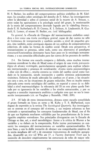 LA TEORÍA SOCIAL DEL INTERACCIONISMO SIMBÓLICO
H. S. Becker; los análisis del comportamiento político simbólico de M. Edel-
man; los estudios sobre sociología del derecho de E. Schur; las investigaciones
sobre la identidad y sobre el contexto social de la muerte de A. Strauss, y,
entre todas las aportaciones a la psicología social del grupo, la reorientación
de la teoría del comportamiento desviado logrado por la «labelling theory»,
desde E. H. Sutherland a R. D. Cresszy, K. I. Erikson, A. Lindesmith, R. Gus-
field, E. Lemert, el mismo H. Becker, etc. (vid. bibliografía).
En general, la «Escuela de Chicago» del interaccionismo simbólico consi-
dera a éste como una teoría sociológica general, capaz de dar cuenta no sólo
de fenómenos de interpretación y cambios sociales a nivel de pequeños gru-
pos, sino también, como atestiguan algunos de sus análisis de comportamientos
colectivos, de todas las formas de cambio social. Desde esta perspectiva, el
interaccionismo se presenta, sobre todo, como una alternativa al paradigma
estructural-funcionalista dominante hasta hace poco en la sociología norteame-
ricana, y a sus conocidas dificultades para dar cuenta de los procesos de cambio.
2.4. Sin formar una escuela compacta y definida, otros muchos interac-
cionistas consideran la obra de Mead como el origen de una teoría psicosocio-
lógica de alcance restringido, particularmente apropiada para explicar relacio-
nes interpersonales y procesos de socialización: «Como teoría psicosociológica
—dice uno de ellos—, resulta correcta su visión del cambio social como fun-
dado en la interacción, siendo interacción y cambio términos prácticamente
sinónimos. Enfatiza de modo adecuado los cambios en el actor, y las situacio-
nes cara a cara, en las situaciones de grupos reducidos. Pero es mucho menos
adecuada como teoría sociológica del cambio, en especial a causa de su debi-
lidad a nivel macrosociológico: la relevancia del IS en este plano queda limi-
tada por su ignorancia de las variables y los niveles estructurales, y por su
negativa a conceder importancia analítica a cualquier cosa que no sea la inter-
acción interpersonal» (cit. en Vaughan y Reznolds, 1968; 209).
2.5. Al lado de estos interaccionistas, destaca como escuela consolidada
el grupo formado en Iowa en torno a M. Kuhn y T. S. McPartland, cuyo
órgano de expresión es la revista The Sociological Quarterly. Sus investigacio-
nes se centran en el concepto del sí-mismo, y sus mejores esfuerzos se han
orientado a operacionalizar los conceptos fundamentales de Mead, con el fin
de que sus hipótesis resultaran validables por los procedimientos de la inves-
tigación empírica «ortodoxa». Sus principales divergencias con la Escuela de
Chicago se dan, así, a nivel metodológico: frente a la crítica de Blumer a las
variables y su énfasis en la comprensión, Kuhn insiste precisamente en con-
vertir los conceptos del interaccionismo en variables operacionalizables. En
esta línea, y con la doble intención de obtener una comprobación empírica de
la teoría meadiana del self y de encontrar instrumentos de medición apropia-
dos, desarrolló un test (el Who am I?, o Twenty Statement Test) con la
intención de descubrir empíricamente las estructuras de roles de mayor rele-
175
 
