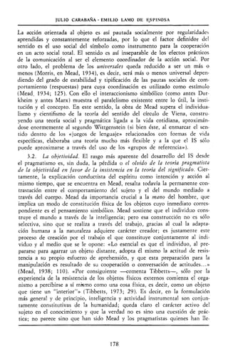JULIO CARABAÑA - EMILIO LAMO DE ESPINOSA
La acción orientada al objeto es así pautada socialmente por regularidades
aprendidas y constantemente reforzadas, por lo que el factor definidor del
sentido es el uso social del símbolo como instrumento para la cooperación
en un acto social total. El sentido es así inseparable de los efectos prácticos
de la comunicación al ser el elemento coordinador de la acción social. Por
otro lado, el problema de los universales queda reducido a ser un más o
menos (Morris, en Mead, 1934), es decir, será más o menos universal depen-
diendo del grado de estabilidad y tipificación de las pautas sociales de com-
portamiento (respuestas) para cuya coordinación es utilizado como estímulo
(Mead, 1934; 125). Con ello el interaccionismo simbólico (como antes Dur-
kheim y antes Marx) muestra el paralelismo existente entre lo útil, la insti-
tución y el concepto. En este sentido, la obra de Mead supera el individua-
lismo y cientifismo de la teoría del sentido del círculo de Viena, constru-
yendo una teoría social y pragmática ligada a la vida cotidiana, aproximán-
dose enormemente al segundo Wittgenstein (si bien éste, al enmarcar el sen-
tido dentro de los «juegos de lenguaje» relacionados con formas de vida
específicas, elaboraba una teoría mucho más flexible y a la que el IS sólo
puede aproximarse a través del uso de los «grupos de referencia»).
3.2. La objetividad. El rasgo más aparente del desarrollo del IS desde
el pragmatismo es, sin duda, la pérdida o el olvido de la teoría pragmatista
de la objetividad en favor de la insistencia en la teoría del significado. Cier-
tamente, la explicación coñductista del espíritu como intención y acción al
mismo tiempo, que se encuentra en Mead, resalta todavía la permanente con-
trastación entre el comportamiento del sujeto y el del mundo mediado a
través del cuerpo. Mead da importancia crucial a la mano del hombre, que
implica un modo de constitución física de los objetos cuyo inmediato corres-
pondiente es el pensamiento simbólico. Mead sostiene que el individuo cons-
truye el mundo a través de la inteligencia; pero esa construcción no es sólo
selectiva, sino que se realiza a través del trabajo, gracias al cual la adapta-
ción humana a la naturaleza adquiere carácter creador; es justamente este
proceso de creación por el trabajo el que constituye conjuntamente al indi-
viduo y al medio que se le opone: «Lo esencial es que el individuo, al pre-
pararse para agarrar un objeto distante, adopta él mismo la actitud de resis-
tencia a su propio esfuerzo de aprehensión, y que esta preparación para la
manipulación es resultado de su cooperación o conversación de actitudes...»
(Mead, 1938; 110). «Por consiguiente —comenta Tibbetts—, sólo por la
experiencia de la resistencia de los objetos físicos externos comienza el orga-
nismo a percibirse a sí mismo como una cosa física, es decir, como un objeto
que tiene un "interior"» (Tibbetts, 1973; 29). Es decir, en la formulación
más general y de principio, inteligencia y actividad instrumental son conjun-
tamente constitutivas de la humanidad; queda claro el carácter activo del
sujeto en el conocimiento y que la verdad no es sino una cuestión de prác-
tica; no parece sino que han sido Mead y los pragmatistas quienes han lle-
178
 