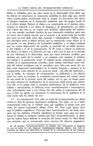 LA TEORÍA SOCIAL DEL INTERACCIONISMO SIMBÓLICO
bólico se inhabilita para una clara teoría de la objetividad. Pues decir que
los objetos se constituyen en interacción simbólica es decir algo que, siendo
cierto, puede acabar encubriendo toda la verdad. La percepción del objeto
es siempre resultado de la interacción simbólica, pero de ningún modo lo
es el objeto mismóv Reducir el objeto a su constitución en el proceso comu-
nicativo es reducirlo á ser objeto de lenguaje y de pensamiento, no objeto
real. Cierto que éste es, en cuanto ente artificial, objetivación del espíritu,
y en este sentido, resultado también de una interacción simbólica; pero esto
no ocurre con el objeto natural, que es anterior a tal constitución por mucho
que antes no esté dado como algo separado e independiente. Habría, pues,
que distinguir entre el objeto natural, que es constituido, como objeto de la
percepción, en una dinámica de interacción simbólica, y el objeto artificial
que, en cuanto objetivación del sentido, es resultado de un doble proceso:
el del trabajo y el de la comunicación. El IS viene a reducir la dialéctica
del sujeto y el objeto a la dialéctica del ego y álter, con lo que se ve privado
de una referencia a la objetividad, tiene que hacer esfuerzos notables para
alcanzar una teoría de la verdad, y en cualquier caso margina la temática
del trabajo y la producción social. El trabajo queda conceptuado, según el
modelo de la experimentación científica, como trabajo individual, como rela-
ción del animal inteligente con la naturaleza; pero falta una teoría del tra-
bajo como imperativo antropológico de la especie humana, y tampoco se lo
conceptualiza como relación de un conjunto social —no sólo del individuo—
con el medio. Su concepto de «cooperación» es indiferente a los objetos
sobre los cuales se co-opera; la concepción interaccionista del trabajo carece
de una teoría de la división social del trabajo, con lo que, en buena parte,
no capta tampoco los fundamentos de la estructura social misma que analiza.
Con ello se le escapa toda la compleja problemática de la dialéctica entre
trabajo y comunicación, la dialéctica entre interobjetivación e intersubjetiva-
ción, reduciéndolo todo a esta última. En ello radica la importancia del IS
que, si bien ha sabido ver claramente la importancia de lo simbólico en la
vida social, sólo ha sabido ver esto.
3.3. La comunicación. Con todo, la teoría de la comunicación que Mead
utiliza no deja de plantear importantes problemas. Sin duda, «si va a haber
comunicación como tal, el símbolo tiene que significar la misma cosa para
todos los sujetos implicados» (Mead, 1934; 54). Pero ¿qué quiere decir
aquí la palabra «significar»? Para que haya comunicación es, sin duda, nece-
sario que los símbolos utilizados signifiquen lo mismo, pero para que signi-
fiquen lo mismo es necesario además que haya metacomunicación, es decir,
que los sujetos hayan definido la situación del mismo modo (4). Para Mead,
este contexto, que es conceptuado como universo del discurso pragmático,
(4) El término "metacomunicación" no designa aquí únicamente el lenguaje
en que se habla de otro lenguaje (metalenguaje-lenguaje objeto), sino todo el
conjunto de signos que determina el sentido de la comunicación en ese lenguaje
181
 
