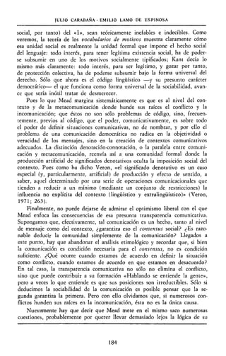 JULIO CARABAÑA - EMILIO LAMO DE ESPINOSA
social, por tanto) del «I», sean teóricamente inefables e indecibles. Como
veremos, la teoría de los vocabularios de motivos muestra claramente cómo
esa unidad social es realmente la unidad formal que impone el hecho social
del lenguaje: todo interés, para tener legítima existencia social, ha de poder-
se subsumir en uno de los motivos socialmente tipificados; Kant decía lo
mismo más claramente: todo interés, para ser legítimo, y gozar por tanto,
de protección colectiva, ha de poderse subsumir bajo la forma universal del
derecho. Sólo que ahora es el código lingüístico —y su presunto carácter
democrático— el que funciona como forma universal de la sociabilidad, avan-
ce que sería inútil tratar de desmerecer.
Pues lo que Mead margina sistemáticamente es que es al nivel del con-
texto y de la metacomunicación donde hunde sus raíces el conflicto y la
incomunicación; que éstos no son sólo problemas de código, sino, frecuen-
temente, previos al código, que el poder, comunicativamente, es sobre todo
el poder de definir situaciones comunicativas, no de nombrar, y por ello el
problema de una comunicación democrática no radica en la objetividad o
veracidad de los mensajes, sino en la creación de contextos comunicativos
adecuados. La distinción denotación-connotación, o la paralela entre comuni-
cación y metacomunicación, reenvía así a una comunidad formal donde la
producción artificial de significados denotativos oculta la imposición social del
contexto. Pues como ha dicho Veron, «el significado denotativo es un caso
especial (y, particularmente, artificial) de producción y efecto de sentido, a
saber, aquel determinado por una serie de operaciones comunicacionales que
tienden a reducir a un mínimo (mediante un conjunto de restricciones) la
influencia no explícita del contexto (lingüístico y extralingüístico)» (Veron,
1971; 263).
Finalmente, no puede dejarse de admirar el optimismo liberal con el que
Mead enfoca las consecuencias de esa presunta transparencia comunicativa.
Supongamos que, efectivamente, tal comunicación es un hecho, tanto al nivel
de mensaje como del contexto, ¿garantiza eso el consensus social? ¿Es razo-
nable deducir la comunidad simplemente de la comunicación? Llegados a
este punto, hay que abandonar el análisis etimológico y recordar que, si bien
la comunicación es condición necesaria para el consensus, no es condición
suficiente. ¿Qué ocurre cuando estamos de acuerdo en definir la situación
como conflicto, cuando estamos de acuerdo en que estamos en desacuerdo?
En tal caso, la transparencia comunicativa no sólo no elimina el conflicto,
sino que puede contribuir a su formación «Hablando se entiende la gente»,
pero a veces lo que entiende es que sus posiciones son irreductibles. Sólo si
deducimos la sociabilidad de la comunicación es posible pensar que la se-
gunda garantiza la primera. Pero con ello olvidamos que, si numerosos con-
flictos hunden sus raíces en la incomunicación, ésta no es la única causa.
Nuevamente hay que decir que Mead mete en el mismo saco numerosas
cuestiones, probablemente por querer llevar demasiado lejos la lógica de su
184
 