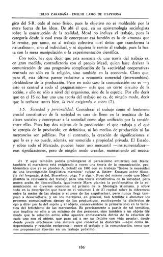 JULIO CARABANA - EMILIO LAMO DE ESPINOSA
gíco del S-R, cede al nexo físico, pues lo objetivo no es moldeable por la
mera fuerza de las ideas. De ahí el que, en su epistemología sociologista
sobre la construcción de la realidad, Mead no incluya el trabajo, pues la
categoría desde la cual trata de conceptuar esa función es la de «mano» que
le remite, por tanto, no al trabajo colectivo —el único que transforma la
naturaleza—, sino al individual, y ni siquiera le remite al trabajo, pues la bas-
ta con la mera manipulación o la experimentación científica.
Con todo, hay que decir que esta ausencia de una teoría del trabajo es,
en gran medida, contradictoria con el propio Mead, quien hace derivar la
comunicación de una progresiva complicación de la «actividad cooperativa»
centrada no sólo en la religión, sino también en la economía. Claro que,
para él, esta última parece reducirse a economía comercial (intercambios),
olvidándose de la producción. Pero en todo caso la comunicación no es —y
esto es central a todo el pragmatismo— más que un corto circuito de la
acción, y ello no sólo a nivel del organismo, sino de la especie. Por ello decir
que en ei IS no hay una una teoría del trabajo no es, de ningún modo, decir
que la rechaza: antes bien, la está exigiendo a voces (7).
3.5. Sociedad y personalidad. Considerar el trabajo como el fenómeno
crucial constitutivo de la sociedad es caer de lleno en la temática de las
clases sociales y conceptuar a la sociedad como algo unificado por la tensión
entre ellas. Pues hay dos sujetos de la producción: el que trabaja y el que
se apropia de lo producido; en definitiva, ni los medios de producción ni las
mercancías son públicas. Por el contrario, la creación de significaciones sí
que lo es y no puede, además, ser sometida a propiedad privada. El Estado,
y sobre todo el Mercado, pueden hacer uso mercantil —instrumentalizar—
esas significaciones, pero de ningún modo crearlas, manteniendo así necesa-
(7) Y aquí también podría prolongarse el paralelismo antitético con Marx:
también el marxismo está exigiendo a voces una teoría de la comunicación, pro-
blemática que ya se planteó A. Schaff en 1960 con su trabajo "Sobre la necesidad
de una investigación lingüística marxista" (véase A. SHAFF: Ensayos sobre filoso-
fía del lenguaje, Ariel, Barcelona, págs. 7 y sigs.). Pues del mismo modo que Mead
plantea la relevancia del trabajo para una teoría constitutiva de la sociedad, pero
nunca acaba de desarrollarla, igualmente Marx plantea la problemática de la co-
municación en diversas ocasiones (al princio de la Ideología Alemana, y sobre
todo en la descripción que hace en el volumen I de Ei capital sobre ía diferencia
entre la mejor de las abejas y el peor de los arquitectos), pero nunca llega tam-
poco a desarrollarla, y así los marxistas, en general, han tendido a absorber los
procesos comunicativos dentro de los productivos, sustituyendo la dialéctica de
ego y álter por la del sujeto y el objeto, conservándose la primera sólo en la temá-
tica del fetichismo de las mercancías. Es precisamente a partir de tal temática,
que implica no sólo a un mínimo de dos personas, sino también a un objeto (de
modo que la relación entre ellos aparece enmascarada detrás de la relación de
cada uno con el objeto, que pasa así a ser un fetiche con vida propia), desde
donde puede efectuarse una síntesis que conserve la dialéctica —aquí como in-
dependencia y relación recíprocas— entre el trabajo y la comunicación, tema que
nos proponemos abordar en un trabajo próximo.
186
 