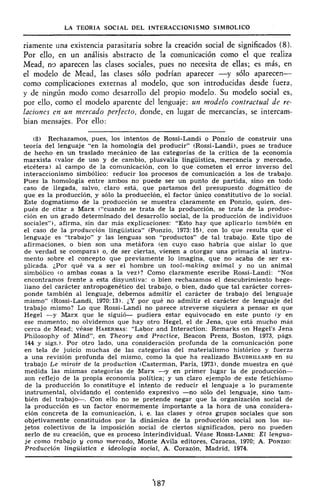 LA TEORÍA SOCIAL DEL INTERACCIONISMO SIMBÓLICO
riamente una existencia parasitaria sobre la creación social de significados (8).
Por ello, en un análisis abstracto de la comunicación como el que realiza
Mead, no aparecen las clases sociales, pues no necesita de ellas; es más, en
el modelo de Mead, las clases sólo podrían aparecer —y sólo aparecen—
como complicaciones externas al modelo, que son introducidas desde fuera,
y de ningún modo como desarrollo del propio modelo. Su modelo social es,
por ello, como el modelo aparente del lenguaje: un modelo contractual de re-
laciones en un mercado perfecto, donde, en lugar de mercancías, se intercam-
bian mensajes. Por ello:
(8) Rechazamos, pues, los intentos de Rossi-Landi o Pónzio de construir una
teoría del lenguaje "en la homología del producir" (Rossi-Landi), pues se traduce
de hecho en un traslado mecánico de las categorías de la crítica de la economía
marxista (valor de uso y de cambio, plusvalía lingüística, mercancía y mercado,
etcétera) al campo de la comunicación, con lo que cometen el error inverso del
interaccionismo simbólico: reducir los procesos de comunicación a los de trabajo.
Pues la homología entre ambos no puede ser un punto de partida, sino en todo
caso de llegada, salvo, claro está, que partamos del presupuesto dogmático de
que es la producción, y sólo la producción, el factor único constitutivo de lo social.
Este dogmatismo de la producción se muestra claramente en Ponzio, quien, des-
pués de citar a Marx ("cuando se trata de la producción, se trata de la produc-
ción en un grado determinado del desarrollo social, de la producción de individuos
sociales"), afirma, sin dar más explicaciones: "Esto hay que aplicarlo también en
el caso de la producción lingüística" (Ponzio, 1973:15), con lo que resulta que el
lenguaje es "trabajo" y las lenguas son "productos" de tal trabajo. Este tipo de
afirmaciones, o bien son una metáfora (en cuyo caso habría que aislar lo que
de verdad se compara) o, de ser ciertas, vienen a otorgar una primacía al instru-
mento sobre el concepto que previamente lo imagina, que no acaba de ser ex-
plicada. ¿Por qué va a ser el hombre un tool-making animal y no un animal
simbólico (o ambas cosas a la vez)? Como claramente escribe Rossi-Landi: "Nos
encontramos frente a esta disyuntiva: o bien rechazamos el descubrimiento hege-
liano del carácter antropogenetico del trabajo, o bien, dado que tal carácter corres-
ponde también al lenguaje, debemos admitir el carácter de trabajo del lenguaje
mismo" (Rossi-Landi, 1970:13). ¿Y por qué no admitir el carácter de lenguaje del
trabajo mismo? Lo que Rossi-Landi no parece atreverse siquiera a pensar es que
Hegel —y Marx que le siguió— pudiera estar equivocado en este punto (y en
ese momento; no olvidemos que hay otro Hegel, el de Jena, que está mucho más
cerca de Mead: véase HABERMAS: "Labor and Interaction: Remarks on Hegel's Jena
Philosophy of Mind", en Theory and Practice, Beacon Press, Boston, 1973, págs.
144 y sigs.). Por otro lado, una consideración profunda de la comunicación pone
en tela de juicio muchas de las categorías del materialismo histórico y fuerza
a una revisión profunda del mismo, como la que ha realizado BAUDRILLARD en su
trabajo Le miroir de la production (Casterman, París, 1973), donde muestra en qué
medida las mismas categorías de Marx —<y en primer lugar la de producción—
son reflejo de la propia economía política; y un claro ejemplo de este fetichismo
de la producción lo constituye el intento de reducir el lenguaje a lo puramente
instrumental, olvidando el contenido expresivo —no sólo del lenguaje, sino tam-
bién del trabajo—. Con ello no se pretende negar que la organización social de
la producción es un factor enormemente importante a la hora de una considera-
ción concreta de la comunicación, i. e. las clases y otros grupos sociales que son
objetivamente constituidos por la dinámica de la producción social son los su-
jetos colectivos de la imposición social de ciertos significados, pero no pueden
serlo de su creación, que es proceso interindividual. Véase ROSSI-LANDI: El lengua-
je como trabajo y como mercado, Monte Avila editores, Caracas, 1970; A. PONZIO:
Producción lingüística e ideología social, A. Corazón, Madrid, 1974.
'187
 