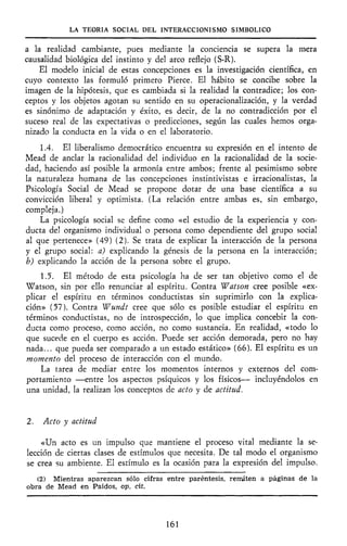 LA TEORÍA SOCIAL DEL INTERACCIONISMO SIMBÓLICO
a la realidad cambiante, pues mediante la conciencia se supera la mera
causalidad biológica del instinto y del arco reflejo (S-R).
El modelo inicial de estas concepciones es la investigación científica, en
cuyo contexto las formuló primero Pierce. El hábito se concibe sobre la
imagen de la hipótesis, que es cambiada si la realidad la contradice; los con-
ceptos y los objetos agotan su sentido en su operacionalización, y la verdad
es sinónimo de adaptación y éxito, es decir, de la no contradicción por el
suceso real de las expectativas o predicciones, según las cuales hemos orga-
nizado la conducta en la vida o en el laboratorio.
1.4. El liberalismo democrático encuentra su expresión en el intento de
Mead de anclar la racionalidad del individuo en la racionalidad de la socie-
dad, haciendo así posible la armonía entre ambos; frente al pesimismo sobre
la naturaleza humana de las concepciones instintivistas e irracionalistas, la
Psicología Social de Mead se propone dotar de una base científica a su
convicción liberal y optimista. (La relación entre ambas es, sin embargo,
compleja.)
La psicología social se define como «el estudio de la experiencia y con-
ducta del organismo individual o persona como dependiente del grupo social
al que pertenece» (49) (2). Se trata de explicar la interacción de la persona
y el grupo social: a) explicando la génesis de la persona en la interacción;
b) explicando la acción de la persona sobre el grupo.
1.5. El método de esta psicología ha de ser tan objetivo como el de
Watson, sin por ello renunciar al espíritu. Contra Wat son cree posible «ex-
plicar el espíritu en términos conductistas sin suprimirlo con la explica-
ción» (57). Contra Wundt cree que sólo es posible estudiar el espíritu en
términos conductistas, no de introspección, lo que implica concebir la con-
ducta como proceso, como acción, no como sustancia. En realidad, «todo lo
que sucede en el cuerpo es acción. Puede ser acción demorada, pero no hay
nada... que pueda ser comparado a un estado estático» (66). El espíritu es un
momento del proceso de interacción con el mundo.
La tarea de mediar entre los momentos internos y externos del com-
portamiento —entre los aspectos psíquicos y los físicos— incluyéndolos en
una unidad, la realizan los conceptos de acto y de actitud.
2. Acto y actitud
«Un acto es un impulso que mantiene el proceso vital mediante la se-
lección de ciertas clases de estímulos que necesita. De tal modo el organismo
se crea su ambiente. El estímulo es la ocasión para la expresión del impulso.
(2) Mientras aparezcan sólo cifras entre paréntesis, remiiten a páginas de la
obra de Mead en Paidos, op. cit.
161
 