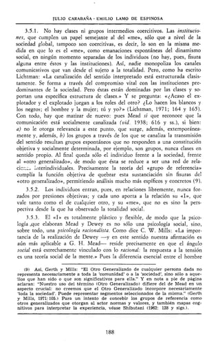 JULIO CARABAÑA - EMILIO LAMO DE ESPINOSA
3.5.1. No hay clases ni grupos intermedios coercitivos. Las institucio-
nes, que cumplen un papel semejante al del «me», sólo que a nivel de la
sociedad global, tampoco son coercitivas, es decir, lo son en la misma me-
dida en que lo es el «me», como emanaciones espontáneas del dinamismo
social, en ningún momento separadas de los individuos (no hay, pues, fisura
alguna entre éstos y las instituciones). Así, nadie monopoliza los canales
comunicativos que van desde el sujeto a la totalidad. Pero, como ha escrito
Lichtman: «La canalización del sentido interpretado está estructurada clasis-
tamente. Se forma a través del compromiso vital con las instituciones pre-
dominantes de la sociedad. Pero éstas están dominadas por las clases y so-
portan una específica estructura de clases.» Y se pregunta: «¿Acaso el ex-
plotador y el explotado juegan a los roles del otro? ¿Lo hacen los blancos y
los negros; el hombre y la mujer; tú y yo?» (Lichtman, 1971; 164 y 165).
Con todo, hay que matizar de nuevo: pues Mead sí que reconoce que la
comunicación está sodalmente canalizada (vid. 1938; 616 y ss.), si bien:
a) no le otorga relevancia a este punto, que surge, además, extemporánea-
mente y, además, b) los grupos a través de los que se canaliza la transmisión
del sentido resultan grupos espontáneos que no responden a una constitución
objetiva y socialmente determinada, por ejemplo, son grupos, nunca clases en
sentido propio. Al final queda sólo el individuo frente a la sociedad, frente
al «otro generalizado», de modo que ésta se reduce a ser una red de rela-
cicr.Co interindividuales. Precisamente la teoría del «grupo de referencia»
cumplía la función objetiva de quebrar esta sustanciación sin fisuras del
«otro generalizado», permitiendo análisis mucho más espíneos y concretos (9).
3.5.2. Los individuos entran, pues, en relaciones libremente, nunca for-
zados por presiones objetivas; y cada uno aporta a la relación su «I», que
vale tanto como el de cualquier otro, y su «me», que no es sino la pers-
pectiva desde la que ha observado la totalidad social.
3.5.3. El «I» es totalmente plástico y flexible, de modo que la psico-
logía jque elaboran Mead y Dewey es no sólo una psicología social, sino,
sobre todo, una psicología racionalista. Como dice C. W. Mills: «La impor-
tancia de la realización de Dewey —y en este sentido nuestra afirmación es
aún más aplicable a G. H. Mead— reside precisamente en que el ángulo
social está estrechamente vinculado con lo racional: la respuesta a la tensión
es una teoría social de la mente.» Pues la diferencia esencial entre el hombre
(9) Así, Gerth y Mills: "El Otro Generalizado de cualquier persona dada no
representa necesariamente a toda la 'comunidad' o a la 'sociedad', sino sólo a aque-
llos que han sido o que son significativos para ella." Y en nota a pie de página
aclaran: "Nuestro uso del término (Otro Generalizado) difiere del de Mead en un
aspecto crucial: no creemos que el Otro Generalizado incorpore necesariamente
'toda la sociedad'. Puede representar segmentos seleccionados de la misma." (Gerth
y Mills, 1971:105.) Para un intento de concebir los grupos de referencia como
otros generalizados que otorgan al actor normas y valores, y también mapas cog-
nitivos para interpretar la experiencia, véase Shibutani (1962: 128 y sigs.).
188
 