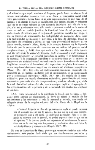 LA TEORÍA SOCIAL DEL INTERACCIONISMO SIMBÓLICO
y el animal es que aquél, mediante el lenguaje, puede hacer un objeto de sí
mismo, observándose entonces como actor desde la perspectiva social total
(otro generalizado). Ahora bien, si es esta representación lo que hace de él
persona, y si además el sujeto es socialmente sólo persona (sujeto = máscara)
(que no es entonces máscara de una sustancia individual más allá de lo so-
cial, sino eso y solamente eso), sólo desde la presunta unidad de la sociedad
como un todo es posible justificar la identidad única de tal persona, que
acaba siendo identificada con el conjunto de posiciones sociales que ocupa y
con su historial de socialización. La multiplicidad de audiencias daría lugar
a la multiplicidad de máscaras y, por ende, a la falta de identidad. Mead es
consciente del problema y afirma así que «una personalidad múltiple es, en
cierto sentido, normal» (Mead, 1934; 142), aunque, forzado por la hipótesis
básica de que la estructura del sí-mismo «es un reflejo del proceso social
completo» (ídem, p. 144), tiene que unificar éste para obtener dicha identi-
dad. De este modo la unidad del lenguaje, la de la sociedad y la del individuo
se dan conjuntamente: la sociedad reproduce la cultura y la personalidad a
la sociedad. Y la concepción cientifista e instrumentalista de la primera se
traduce en una sociedad formal racional —en la que el formalismo del código
lingüístico reemplaza el formalismo del imperativo categórico kantiano— y
en un psiquismo básicamente cognitivo: «la esencia del sí-mismo es cognitiva»
(Mead, 1934; 173). Con ello, «el individualismo ideológico, planteado clá-
sicamente en los tiempos modernos por el instintivismo, se ve reemplazado
por la racionalidad sociológica» (Mills, 1963; 466). Su modelo de la perso-
nalidad es, pues, un modelo claramente racionalista, generalización del homo
economicus para todo tipo de comportamiento; modelo, además, que, dada
la total plasticidad teórica del «I», nunca consigue explicar el «porqué» de
las reconstrucciones de la persona y de la sociedad, por mucho que explique
el «cómo».
3.5.4. Esta racionalidad de la psicología de Mead, que va ligada al len-
guaje como agencia de socialización, le priva de acceso al mundo de los
sentimientos y las emociones, a todo lo personal y privado, que queda así
relegado detrás de la esquiva etiqueta del «I». Como decía Hegel en la
Lógica:
«Como el lenguaje es obra del pensamiento, nada se puede expresar
por el lenguaje que no sea lo general. Lo que no es sino una opinión,
no pertenece sino a mí como tal individuo particular. Pero si el len-
guaje no expresa sino lo general, no podré expresar sino lo que no es
mi opinión. Y lo que no puede ser expresado, el sentimiento, la sensa-
ción, no es lo que hay más importante y verdadero, sino más bien lo
más insignificante y menos real» (Hegel, 1827; 25).
No otra es la posición de Mead; puesto que «nuestros símbolos son todos
universales», «no puedes decir nada que sea absolutamente particular y
189
 