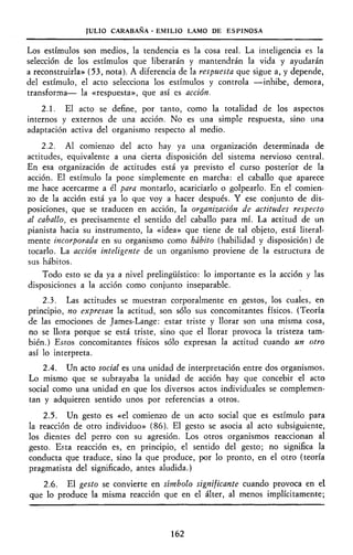 JULIO CARABAÑA - EMILIO LAMO DE ESPINOSA
Los estímulos son medios, la tendencia es la cosa real. La inteligencia es la
selección de los estímulos que liberarán y mantendrán la vida y ayudarán
a reconstruirla» (53, nota). A diferencia de la respuesta que sigue a, y depende,
del estímulo, el acto selecciona los estímulos y controla —inhibe, demora,
transforma— la «respuesta», que así es acción.
2.1. El acto se define, por tanto, como la totalidad de los aspectos
internos y externos de una acción. No es una simple respuesta, sino una
adaptación activa del organismo respecto al medio.
2.2. Al comienzo del acto hay ya una organización determinada de
actitudes, equivalente a una cierta disposición del sistema nervioso central.
En esa organización de actitudes está ya previsto el curso posterior de la
acción. El estímulo la pone simplemente en marcha: el caballo que aparece
me hace acercarme a él para montarlo, acariciarlo o golpearlo. En el comien-
zo de la acción está ya lo que voy a hacer después. Y ese conjunto de dis-
posiciones, que se traducen en acción, la organización de actitudes respecto
al caballo, es precisamente el sentido del caballo para mí. La actitud de un
pianista hacia su instrumento, la «idea» que tiene de tal objeto, está literal-
mente incorporada en su organismo como hábito (habilidad y disposición) de
tocarlo. La acción inteligente de un organismo proviene de la estructura de
sus hábitos.
Todo esto se da ya a nivel prelingüístico: lo importante es la acción y las
disposiciones a la acción como conjunto inseparable.
2.3. Las actitudes se muestran corporalmente en gestos, los cuales, en
principio, no expresan la actitud, son sólo sus concomitantes físicos. (Teoría
de las emociones de James-Lange: estar triste y llorar son una misma cosa,
no se llora porque se está triste, sino que el llorar provoca la tristeza tam-
bién.) Estos concomitantes físicos sólo expresan la actitud cuando un otro
así lo interpreta.
2.4. Un acto social es una unidad de interpretación entre dos organismos.
Lo mismo que se subrayaba la unidad de acción hay que concebir el acto
social como una unidad en que los diversos actos individuales se complemen-
tan y adquieren sentido unos por referencias a otros.
2.5. Un gesto es «el comienzo de un acto social que es estímulo para
la reacción de otro individuo» (86). El gesto se asocia al acto subsiguiente,
los dientes del perro con su agresión. Los otros organismos reaccionan al
gesto. Esta reacción es, en principio, el sentido del gesto; no significa la
conducta que traduce, sino la que produce, por lo pronto, en el otro (teoría
pragmatista del significado, antes aludida.)
2.6. El gesto se convierte en símbolo significante cuando provoca en el
que lo produce la misma reacción que en el álter, al menos implícitamente;
162
 
