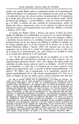 JULIO CARABAÑA - EMILIO LAMO DE ESPINOSA
mundo. Así, cuando Becker aplica su espléndido análisis de la determinación
social de los efectos de la marihuana a los fumadores de opio, tiene que llegar
a la conclusión de que «la cultura contiene interpretaciones de la experiencia
de la droga, pero éstas han de ser congruentes con sus efectos reales. Donde
los efectos son ambiguos —continúa Becker—, como en el caso de la marihua-
na o el LSD, es posible una gran variedad de interpretaciones; donde los
efectos son claros e inequívocos, como en los opiáceos, la cultura está muy
limitada en cuanto a las interpretaciones que puede dar» (Becker, en Smelser
y Smelser, 1970; 259).
Lo mismo que Becker, Glaser y Strauss, tras apurar al límite las posibi-
lidades de definición de la enfermedad, no a partir de sus efectos fisiológicos,
sino del género de consenso que se crea sobre ella entre pacientes, médicos
y familiares, han de recurrir a la «verdadera situación» para poder situar esas
interpretaciones, de las que dijeron que definían la realidad, en relación con
esa misma realidad, que, en el caso concreto de la muerte, no se deja em-
baucar fácilmente (Glaser y Strauss, 1965). Por supuesto que este paso es
congruente con la teoría de la verdad del pragmatismo, pero se sitúa fuera
de la teoría de un interaccionismo, que, como dijimos, ha olvidado la teoría
de la verdad para absolutizar la del significado.
3.7. El IS, como el pragmatismo del que es heredero, no es por ello
un mero reflejo del individualismo americano de la libre empresa, sino un
individualismo reformista (Chasin, 1964; 105), defensa del papel creador del
individuo, sin duda, aunque como ser social y no biológico —de ahí el énfasis
en la educación—, y todo ello a la búsqueda de un nuevo consenso social
basado en la comunicación total. A menudo se afirma irresponsablemente —ha
dicho C. W. Mills— que el pragmatismo es la justificación racional de la
grosera comercialización de la vida cultural norteamericana (17). Esto no es
cierto, al margen de que sea dudoso que la cultura americana esté más mer-
(17) En el rechazo radical que el pragmatismo —en todas sus formas— en-
contró en Europa (con la única excepción de Inglaterra) se detectan dos claros
componentes ideológicos: por un lado, un antiamericanismo furibundo que se
proyecta sobre sus filósofos, y, en segundo lugar, un fuerte chauvinismo naciona-
lista y elitista. Ejemplo de esta segunda actitud es el juicio de Durkheim que
rechaza esta filosofía del "asalto a la razón" en base a un "interés nacional" fran-
cés: "Toda nuestra cultura francesa —dice Durkheim— tiene una base esencial-
mente racionalista", y dado que el pragmatismo es "una negación total del racio-
nalismo", su aceptación constituiría un "peligro", "un trastorno de nuestra cultura
nacional" y "todo el espíritu francés debería ser transformado" (Durkheim, 1913:
23). Respecto al antiamericanismo, el Lukacs de "El asalto a la razón" no es parco
en calificativos: "Por su misma carencia de contenido y su superficialidad, el
pragmatismo es una especie de bazar de ideologías, el que necesitaba cabalmente
la América de la entreguerra (pág. 20) y que fue "desde el primer momento una
ideología consciente de los agentes del capitalismo, de los constructores y defen-
sores de la forma de vida norteamericana" (pág. 630). Es cierto que ni Durkheim
ni Lukacs se refieren a la obra de Mead o Pierce, que serían los más claramente
racionalistas del pragmatismo. *En todo caso son juicios que no merecen comen-
tario alguno. Véase LUKACS: El asalto a la razón, Grijalbo, Barcelona, 1967.
198
 