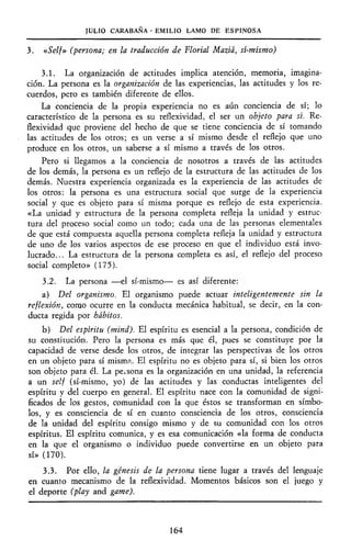 JULIO CARABANA - EMILIO LAMO DE ESPINOSA
3. «Self» (persona; en la traducción de Florial Maziá, sí-mismo)
3.1. La organización de actitudes implica atención, memoria, imagina-
ción. La persona es la organización de las experiencias, las actitudes y los re-
cuerdos, pero es también diferente de ellos.
La conciencia de la propia experiencia no es aún conciencia de sí; lo
característico de la persona es su reflexividad, el ser un objeto para sí. Re-
flexividad que proviene del hecho de que se tiene conciencia de sí tomando
las actitudes de los otros; es un verse a sí mismo desde el reflejo que uno
produce en los otros, un saberse a sí mismo a través de los otros.
Pero si llegamos a la conciencia de nosotros a través de las actitudes
de los demás, la persona es un reflejo de la estructura de las actitudes de los
demás. Nuestra experiencia organizada es la experiencia de las actitudes de
los otros: la persona es una estructura social que surge de la experiencia
social y que es objeto para sí misma porque es reflejo de esta experiencia.
«La unidad y estructura de la persona completa refleja la unidad y estruc-
tura del proceso social como un todo; cada una de las personas elementales
de que está compuesta aquella persona completa refleja la unidad y estructura
de uno de los varios aspectos de ese proceso en que el individuo está invo-
lucrado... La estructura de la persona completa es así, el reflejo del proceso
social completo» (175).
3.2. La persona —el sí-mismo— es así diferente:
a) Del organismo. El organismo puede actuar inteligentemente sin la
reflexión, como ocurre en la conducta mecánica habitual, se decir, en la con-
ducta regida por hábitos.
b) Del espíritu (mind). El espíritu es esencial a la persona, condición de
su constitución. Pero la persona es más que él, pues se constituye por la
capacidad de verse desde los otros, de integrar las perspectivas de los otros
en un objeto para sí misma. El espíritu no es objeto para sí, si bien los otros
son objeto para él. La persona es la organización en una unidad, la referencia
a un self (sí-mismo, yo) dé las actitudes y las conductas inteligentes del
espíritu y del cuerpo en general. El espíritu nace con la comunidad de signi-
ficados de los gestos, comunidad con la que éstos se transforman en símbo-
los, y es consciencia de sí en cuanto consciencia de los otros, consciencia
de la unidad del espíritu consigo mismo y de su comunidad con los otros
espíritus. El espíritu comunica, y es esa comunicación «la forma de conducta
en la que el organismo o individuo puede convertirse en un objeto para
sí» (170).
3.3. Por ello, la génesis de la persona tiene lugar a través del lenguaje
en cuanto mecanismo de la reflexividad. Momentos básicos son el juego y
el deporte (play and game).
164
 