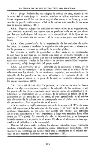 LA TEORÍA SOCIAL DEL INTERACCIONISMO SIMBÓLICO
3.3.1. Juego. Reflexividad era adoptar la actitud de otro, asumir el rol
de otro. Así, el niño juega a... madres, médicos o indios: mediante las pa-
labras despierta en él las reacciones organizadas como si lo fuera, y puede
cambiar de papel continuamente. «Tal es la manera más sencilla de ser otro
para la propia persona» (181).
3.3.2. Deporte. Adopta las actitudes de varios otros en su organización,
como conjunto expresado en normas que se producen cada vez o para siem-
pre. Lo que lo, distingue del juego es: a) la complejidad; b) la fijeza de los
papeles; c) la existencia de normas; d) la integración para una meta de-
finida.
3.3.3. Otro generalizado. Es la organización de las actitudes de todos
los otros, las normas o modelos de organización más generales y abstractos.
Así la persona se convierte en reflejo de la sociedad global.
Por ejemplo, la noción de propiedad: al decir «ésta es mi propiedad»,
lo que hago es provocar en los demás, una serie de actitudes respecto a la
propiedad y adoptar yo mismo una actitud complementaria (190). Al asumir
todas esas actitudes —roles de los otros— se deviene personalidad organiza-
da (persona), reflejo inseparable del grupo social.
3.3.4. La conciencia de sí —diferente de la conciencia a secas, de la
conciencia de los contenidos— es la persona, objeto para sí en virtud de las
relaciones* con los demás. Es un fenómeno cognitivo, no emocional: es la
adopción de los papeles de los otros. «Gracias a la conciencia de sí... el
propio cuerpo se convierte en parte de la serie de estímulos ambientales a
los cuales reacciona» (200).
3.4. Yo y Mí (I and Me). La persona, tal como se ha descrito hasta
ahora, era algo esencialmente cognitivo: la adopción de las actitudes o de
los papeles de los otros, organizada según ciertas pautas de abstracción y ti-
pificación: la organización de las actitudes de la persona es reflejo de la or-
ganización de las actitudes de los otros, el otro generalizado es el núcleo
más abstracto de la cultura que se corresponde con el núcleo más abstracto
del pensamiento. Esta organización es el «me».
«I» se emplea en inglés sólo como sujeto de la acción. «El "I" es la reac-
ción del organismo a las actitudes de los otros, y el "me" es la serie de
actitudes organizadas de los otros que adopta uno mismo. Las actitudes
de los otros constituyen el "me" organizado, y luego uno reacciona hacia ellos
como un "I"» (202). La reacción del «I» es imprevisible, y se incorpora
inmediatamente a la experiencia, al «me». El «I» es el elemento activo, que
modifica al individuo y a la comunidad.
Dentro del «me» están también los objetos naturales, cuyas reacciones
también internalizamos: la naturaleza queda socialmente constituida. «Un
ingeniero que construye un puente habla con la naturaleza en el mismo sen-
tido en que nosotros hablemos con un ingeniero» (212).
165
 