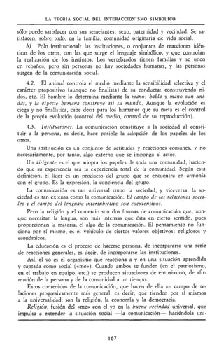 LA TEORÍA SOCIAL DEL INTERACCIONISMO SIMBÓLICO
sólo puede satisfacer con sus semejantes: sexo, paternidad y vecindad. Se sa-
tisfacen, sobre todo, en la familia, comunidad originaria de vida social.
b) Polo institucional: las instituciones, o conjuntos de reacciones idén-
ticas de los otros, con las que surge el lenguaje simbólico, y que controlan
la realización de los instintos. Los vertebrados tienen familias y se unen
en rebaños, pero sin personas no hay sociedades humanas, y las personas
surgen de la comunicación social.
4.2. El animal controla el medio mediante la sensibilidad selectiva y el
carácter propositivo (aunque no finalista) de su conducta: construyendo ni-
dos, etc. El hombre lo determina mediante la mano: habla y mano van uni-
das, y la especie humana construye asi su mundo. Aunque la evolución es
ciega y no finalística, cabe decir para los humanos que su meta es el control
de la propia evolución (control del medio, control de su reproducción).
4.3. Instituciones. La comunicación constituye a la sociedad al consti-
tuir a la persona, es decir, hace posible la adopción de los papeles de los
otros.
Una institución es un conjunto de actitudes y reacciones comunes, y no
necesariamente, por tanto, algo externo que se imponga al actor.
Un dirigente es el que adopta los papeles de toda una comunidad, hacien-
do que su experiencia sea la experiencia total de la comunidad. Según esta
definición, el líder es un producto del grupo que se encuentra en armonía
con el grupo. Es la expresión, la conciencia del grupo.
La comunicación es tan universal como la sociedad, y viceversa, la so-
ciedad es tan extensa como la comunicación. El campo de las relaciones socia-
les y el campo del lenguaje intersubjetivo son coextensivos.
Pero la religión y el comercio son dos formas de comunicación que, aun-
que necesitan la lengua, son más intensas que ésta en cierto sentido, pues
proporcionan la materia, el algo de la comunicación. El pensamiento no fun-
ciona por sí mismo, es el vehículo de ciertos valores objetivos: religiosos y
económicos.
La educación es el proceso de hacerse persona, de incorpararse una serie
de reacciones generales, es decir, de incorporarse las instituciones.
Así, el yo es el organismo que reacciona a y en una situación aprendida
y captada como social («me»). Cuando ambos se funden (en el patriotismo,
en el trabajo en equipo, etc.) se producen situaciones de entusiasmo, de afir-
mación de la persona y de la comunidad a un tiempo.
Estos contenidos de la comunicación, que hacen de ella un campo de re-
laciones progresivamente más general, es decir, que tienden por sí mismos
a la universalidad, son la religión, la economía y la democracia.
Religión, fusión del «me» con el yo en la buena vecindad universal, que
impulsa a extender la situación social —la comunicación— haciéndola uni-
167
 