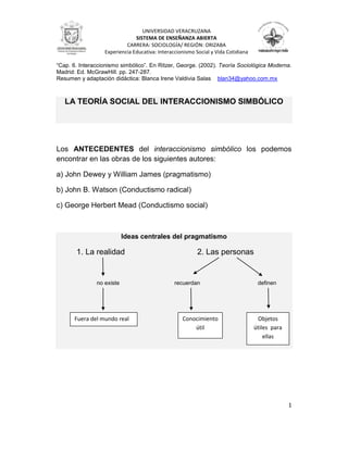 “Cap. 6. Interaccionismo simbólico”. En Ritzer, George. (2002). Teoría Sociológica Moderna.
Madrid: Ed. McGrawHill. pp. 247-287.
Resumen y adaptación didáctica: Blanca Irene Valdivia Salas blan34@yahoo.com.mx
1
UNIVERSIDAD VERACRUZANA
SISTEMA DE ENSEÑANZA ABIERTA
CARRERA: SOCIOLOGÍA/ REGIÓN: ORIZABA
Experiencia Educativa: Interaccionismo Social y Vida Cotidiana
LA TEORÍA SOCIAL DEL INTERACCIONISMO SIMBÓLICO
Los ANTECEDENTES del interaccionismo simbólico los podemos
encontrar en las obras de los siguientes autores:
a) John Dewey y William James (pragmatismo)
b) John B. Watson (Conductismo radical)
c) George Herbert Mead (Conductismo social)
Ideas centrales del pragmatismo
1. La realidad 2. Las personas
no existe recuerdan definen
Fuera del mundo real Conocimiento
útil
Objetos
útiles para
ellas
 