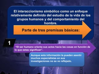 El interaccionismo simbólico como un enfoque
relativamente definido del estudio de la vida de los
grupos humanos y del comportamiento del
hombre.
Parte de tres premisas básicas:
“El ser humano orienta sus actos hacia las cosas en función de
lo que estas significan”.
Aunque esta información la pueden asentir
muchos especialistas en sus
investigaciones no se ve reflejado.
1
 