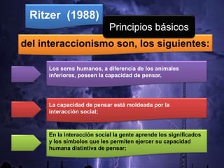 del interaccionismo son, los siguientes:
Ritzer (1988)
Los seres humanos, a diferencia de los animales
inferiores, poseen la capacidad de pensar.
La capacidad de pensar está moldeada por la
interacción social;
En la interacción social la gente aprende los significados
y los símbolos que les permiten ejercer su capacidad
humana distintiva de pensar;
Principios básicos
 
