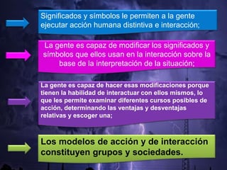 Significados y símbolos le permiten a la gente
ejecutar acción humana distintiva e interacción;
La gente es capaz de modificar los significados y
símbolos que ellos usan en la interacción sobre la
base de la interpretación de la situación;
La gente es capaz de hacer esas modificaciones porque
tienen la habilidad de interactuar con ellos mismos, lo
que les permite examinar diferentes cursos posibles de
acción, determinando las ventajas y desventajas
relativas y escoger una;
Los modelos de acción y de interacción
constituyen grupos y sociedades.
 