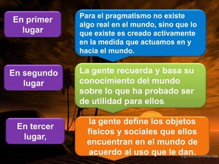 Para el pragmatismo no existe
algo real en el mundo, sino que lo
que existe es creado activamente
en la medida que actuamos en y
hacia el mundo.
En primer
lugar
La gente recuerda y basa su
conocimiento del mundo
sobre lo que ha probado ser
de utilidad para ellos.
En segundo
lugar
la gente define los objetos
físicos y sociales que ellos
encuentran en el mundo de
acuerdo al uso que le dan.
En tercer
lugar,
 