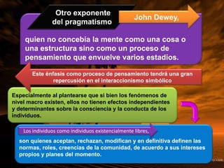 quien no concebía la mente como una cosa o
una estructura sino como un proceso de
pensamiento que envuelve varios estadios.
Otro exponente
del pragmatismo
John Dewey,
Especialmente al plantearse que si bien los fenómenos de
nivel macro existen, ellos no tienen efectos independientes
y determinantes sobre la consciencia y la conducta de los
individuos.
Este énfasis como proceso de pensamiento tendrá una gran
repercusión en el interaccionismo simbólico
son quienes aceptan, rechazan, modifican y en definitiva definen las
normas, roles, creencias de la comunidad, de acuerdo a sus intereses
propios y planes del momento.
Los individuos como individuos existencialmente libres,
 