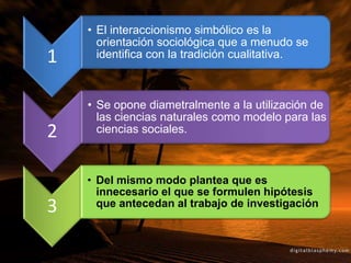 1
• El interaccionismo simbólico es la
orientación sociológica que a menudo se
identifica con la tradición cualitativa.
2
• Se opone diametralmente a la utilización de
las ciencias naturales como modelo para las
ciencias sociales.
3
• Del mismo modo plantea que es
innecesario el que se formulen hipótesis
que antecedan al trabajo de investigación
 