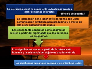 La interacción social no es por tanto un fenómeno creado a
partir de hechos abstractos,
La interacción tiene lugar entre personas que usan
comunicación simbólica para producirla y a través de
ello crear entendimiento mutuo.
Las cosas tanto concretas como abstractas
existen a partir del significado que las personas
les asignamos.
Los significados crecen a partir de la interacción
humana y la existencia del objeto es una función de
difíciles de alcanzar.
los significados que grupos sociales y sus miembros le dan.
 