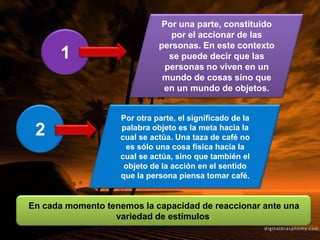 Por una parte, constituido
por el accionar de las
personas. En este contexto
se puede decir que las
personas no viven en un
mundo de cosas sino que
en un mundo de objetos.
1
2
Por otra parte, el significado de la
palabra objeto es la meta hacia la
cual se actúa. Una taza de café no
es sólo una cosa física hacia la
cual se actúa, sino que también el
objeto de la acción en el sentido
que la persona piensa tomar café.
En cada momento tenemos la capacidad de reaccionar ante una
variedad de estímulos.
 