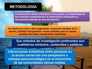 METODOLOGÍA
La interacción de los individuos y los grupos y el significado de
los símbolos analizados por la observación participativa y
documental (método de documentación)
Su diseño es mixto o fijo longitudinal sucesivas medidas de lo
mismo y flexible triangulación -varios métodos para lo mismo,
estudios de casos comparando cuestiones.
Sus métodos de investigación preferentes son
cualitativos símbolos, contenidos y palabras.
Interacciones simbólicas entre personas en
la acción social con una perspectiva o
enfoque psicosociológico en el microclima
de las comunidades típicas medias.
 