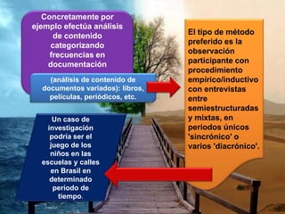 Concretamente por
ejemplo efectúa análisis
de contenido
categorizando
frecuencias en
documentación
El tipo de método
preferido es la
observación
participante con
procedimiento
empírico/inductivo
con entrevistas
entre
semiestructuradas
y mixtas, en
períodos únicos
'sincrónico' o
varios 'diacrónico'.
Un caso de
investigación
podría ser el
juego de los
niños en las
escuelas y calles
en Brasil en
determinado
período de
tiempo.
(análisis de contenido de
documentos variados): libros,
películas, periódicos, etc.
 