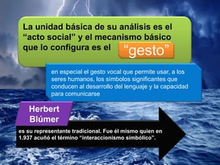 La unidad básica de su análisis es el
“acto social” y el mecanismo básico
que lo configura es el
“gesto”
en especial el gesto vocal que permite usar, a los
seres humanos, los símbolos significantes que
conducen al desarrollo del lenguaje y la capacidad
para comunicarse
es su representante tradicional. Fue él mismo quien en
1.937 acuñó el término “interaccionismo simbólico”.
Herbert
Blúmer
 